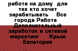 работа на дому  для тех кто хочет зарабатывать. - Все города Работа » Дополнительный заработок и сетевой маркетинг   . Крым,Евпатория